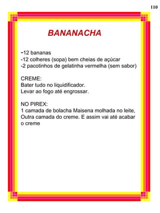 110 BANANACHA - 12 bananas -12 colheres (sopa) bem cheias de açúcar -2 pacotinhos de gelatinha vermelha (sem sabor) CREME: Bater tudo no liquidificador. Levar ao fogo até engrossar. NO PIREX: 1 camada de bolacha Maisena molhada no leite, Outra camada do creme. E assim vai até acabar  o creme 