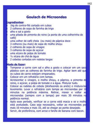 Goulach de Microondas Ingredientes : 1kg de contra-filé cortado em cubos 2 colheres de sopa de farinha de trigo alho e sal a gosto uma pitada de pimenta do reino (a ponta de uma colherinha de café) uma colher de café cheia  (ou mais) de páprica doce 3 colheres (ou mais) de sopa de molho shoyu 2 colheres de sopa de vinagre 3 colheres de sopa de açúcar uma xícara de polpa de tomate ½ xícara de chá de água 2 cebolas cortadas em rodelas largas Modo de fazer : Temperar a carne com sal e alho a gosto e colocar em um saco plástico com as colheres de farinha de trigo. Agitar bem até que os cubos de carne estejam empanados. Colocar em um refratário com tampa. Acrescentar o vinagre, o molho shoyu, a páprica, a pimenta do reino, o açúcar, a polpa de tomate e a água. Misturar tudo. Colocar as rodelas de cebola (desfazendo os anéis) e mistura-las levemente. Levar o refratário com tampa ao microondas por 10 minutos na potência máxima. Retirar, mexer e voltar ao microondas (sempre com a tampa) por mais 30 minutos na potência normal. Após esse período, verificar se a carne está macia e se o molho está aveludado. Caso seja necessário, voltar ao microondas por mais 10 minutos e mais 10, até se chegar ao ponto desejado.  Servir, de preferência, com arroz e farofa de banana com bacon. 112 