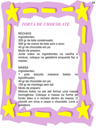 TORTA DE CHOCOLATE RECHEIO Ingredientes: 300 gr de leite condensado; 500 gr de creme de leite sem o soro; 40 gr de chocolate em pó Modo de preparo: Junte todos os ingredientes na vasilha e misture, coloque na geladeira enquanto faz a massa. MASSA Ingredientes: 1 pcte biscoito maisena batido no liqüidificador; 40 gr de chocolate em pó; 150 gr de manteiga sem sal Modo de preparo: Misture todos na pia até formar uma massa homogênea. Coloque a massa na forma de fundo falso e o recheio dentro da massa. O chantili em cima e raspe o chocolate. Leve a geladeira 18 