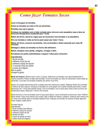 Como fazer Tomates Secos Lave e enxugue os tomates. Corte os tomates ao meio e tire as sementes. Polvilhe com sal e açúcar. Coloque as metades com o lado cortado para cima em uma assadeira rasa e leve ao forno em temperatura moderada por 1 hora. Retire do forno, escorra a água que se acumulou nos tomates e na assadeira. Vire os tomates e volte ao forno para assar por mais 1 hora. Retire do forno, escorra novamente, vire os tomates e deixe assando por mais 40  minutos. Desligue e deixe os tomates no forno até esfriarem. Retire, tempere com azeite, orégano, vinagre e alho. Armazene em potes esterilizados e espere 3 dias para consumir. Ingredientes :  1 kg de tomate 3 colheres (chá) de sal 2 colheres (sopa) de açúcar 2 ½ xícaras (chá) de azeite ½ xícara de orégano Alho à gosto Vinagre à gosto Modo de Preparo : Misture bem o sal e o açúcar. Selecione os tomates com aproximadamente o mesmo tamanho. Retire os talos dos tomates. Corte os tomates ao meio na horizontal e retire todas as sementes. Lave bem os tomates cortados por dentro e por fora. Seque com papel absorvente tendo cuidado para não machucar a polpa. Salpique dentro dos tomates a mistura de sal e açúcar. Coloque os tomates em uma grade com a parte cortada para baixo e deixe  descansar por 1 hora para perder líquido. Vire os tomates ( com a boca para cima) e leve ao forno em temperatura baixa. Deixe por 1 hora e 30 minutos. Retire do forno e vire os tomates (com a boca para baixo). Leve novamente ao forno por mais 1h30min. Deixe esfriar. Faça uma mistura com azeite, alho cortado em fatias e orégano. Coloque esta mistura em um vidro com tampa após os tomates estarem frios. Coloque os tomates na mistura e deixe algumas horas. Depois, basta servir. Tomates Secos Ingredientes: 1 kg de tomates tipo Débora 4 colheres (sopa) de açúcar 2 colheres (sopa) de sal 8 dentes de alho 1 xícara de azeite de oliva 1 colher (chá) de orégano 41 