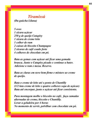 Tiramissú  (Da gaúcha Lilana) 5 ovos 1 xícara açúcar 250 g de queijo Catupiry 1 xícara de creme leite 1 colher de rum 2 caixas de biscoito Champagne 2 xícaras de café coado forte 4 colheres de chocolate em pó. Bata as gemas com açúcar até ficar uma gemada  branca. Junte o Catupiry picado e continue a bater. Adicione o rum e mexa. Reserve. Bata as claras em neve bem firme e misture ao creme de queijo. Bata o creme de leite até o ponto de Chantilly  (1/2 lata creme de leite e quatro colheres sopa de açúcar) Bata até encorpar, junte o açúcar até ficar consistente. Para montagem molhe o biscoito no café,  faça camadas  alternadas de creme, biscoito e Chantilly. Levar a geladeira por 4 horas No momento de servir, polvilhar com chocolate em pó. 44 
