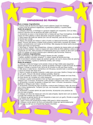 45   EMPADINHAS DE FRANGO   Para a massa: Ingredientes: 4 xícaras (chá) de farinha de trigo/2 ovos/4 colheres (sopa) de manteiga  1 xícara (chá) de gordura vegetal/sal, a gosto/filme plástico, o quanto baste Modo de preparo: 1. Coloque a farinha, a manteiga e a gordura vegetal num recipiente. Com as mãos, misture a farinha com as gorduras até obter uma farofa. 2. Acrescente os ovos e o sal amasse bem a massa até que fique homogênea. Embrulhe a massa em filme plástico e deixe descansar enquanto prepara o recheio.  3. Essa massa não pode ser aberta com rolo de macarrão, pois ela fica com uma textura  de farofa bem úmida.  4. Pegue uma porção de massa e cubra o fundo e a lateral da forminha, apertando com os dedos. Procure não deixar a massa muito grossa e retire todo o excesso de massa.  Repita o procedimento com todas as forminhas. Não esqueça de deixar parte da porção de massa para fazer as tampinhas.  5. Para fazer a "tampa" das empadinhas, coloque o restante da massa sobre um pedaço grande de filme plástico. Cubra a massa com outra folha de filme plástico e abra-a com  a ajuda de um rolo. Este processo é fundamental para que a massa se abra sem quebrar. Corte 12 rodelas um pouco maiores que o diâmetro das forminhas. Reserve. Para o recheio: Ingredientes: 400 g de frango/1 l de caldo de frango/2 dentes de alho, picados  1 cebola, picada/2 tomates, picados/1 ½ colher (sopa) de farinha de trigo  250 ml de leite/3 colheres (sopa) de azeite/2 gemas, de ovo/½ xícara (chá) de salsinha  sal e noz-moscada, a gosto/12 azeitonas verdes, sem caroço Modo de preparo: 1. Coloque o caldo de frango numa panela e leve ao fogo médio para esquentar.  Quando atingir cerca de 80 graus, quando as bolhas começam a solta do fundo da panela, coloque o frango e cozinhe-o por cerca de 20 minutos ou até que fique cozido. 2. Não deixe o caldo ferver, mantenha-o em 80 graus, durante todo o cozimento para que a carne do frango não fique dura. 3. Retire o frango da panela e guarde o caldo para uma sopa. Desfie o frango com a ajuda de um garfo. Procure não deixar pedaços grandes. Reserve. 4. Corte o tomate ao meio e retire as sementes. Corte cada metade em tiras finas.  As tiras devem ser cortadas em cubos pequenos.  5. Coloque o azeite numa panela e leve ao fogo para esquentar. Acrescente a cebola e  refogue-a por 2 minutos. Acrescente o alho picado e refogue-o por mais 1 minuto.  6. Acrescente o tomate na panela e refogue por mais 3 minutos. Acrescente o frango  desfiado e refogue-o por mais 1 minuto. 7. Acrescente a farinha de trigo na panela e misture bem.Coloque o leite, de uma só vez e mexa rapidamente. Tempere com sal, noz-moscada e salsinha. Quando engrossar,  desligue o fogo.  8. Acrescente o recheio dentro de cada forminha. Acrescente uma azeitona de ntro de cada empada. 9. Coloque um disco de massa por cima de cada empada. Aperte bem com os dedos a junção das massas por toda a borda. 10. Coloque as gemas dentro de um recipiente e bata com um garfo. Pincele a superfíc ie da massa com a gema batida.  11. Ligue o forno em temperatura média (180 graus) e deixe esquentar.  12. Coloque a torta dentro do forno pré-aquecido e asse por aproximadamente  20 minutos ou até que as empadinhas fiquem douradas.  