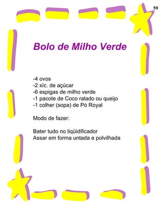 59 Bolo de Milho Verde -4 ovos -2 xíc. de açúcar -6 espigas de milho verde -1 pacote de Coco ralado ou queijo -1 colher (sopa) de Pó Royal Modo de fazer: Bater tudo no liqüidificador Assar em forma untada e polvilhada 