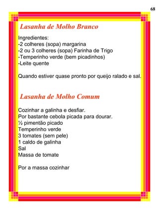 Lasanha de Molho Branco Ingredientes:  -2 colheres (sopa) margarina -2 ou 3 colheres (sopa) Farinha de Trigo -Temperinho verde (bem picadinhos) -Leite quente Quando estiver quase pronto por queijo ralado e sal. Lasanha de Molho Comum Cozinhar a galinha e desfiar. Por bastante cebola picada para dourar. ½ pimentão picado Temperinho verde 3 tomates (sem pele) 1 caldo de galinha Sal Massa de tomate Por a massa cozinhar 68 