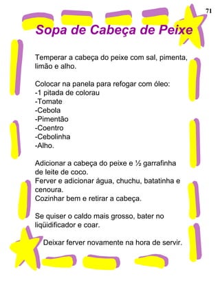 71 Sopa de Cabeça de Peixe Temperar a cabeça do peixe com sal, pimenta,  limão e alho. Colocar na panela para refogar com óleo: -1 pitada de colorau -Tomate -Cebola -Pimentão -Coentro -Cebolinha -Alho. Adicionar a cabeça do peixe e ½ garrafinha de leite de coco. Ferver e adicionar água, chuchu, batatinha e cenoura. Cozinhar bem e retirar a cabeça. Se quiser o caldo mais grosso, bater no liqüidificador e coar. Deixar ferver novamente na hora de servir. 