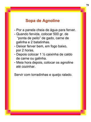 79 Sopa de Agnoline - Por a panela cheia de água para ferver. - Quando fervida, colocar 500 gr. de  “ ponta de peito” de gado, carne de  galinha e 2 batatinhas. Deixar ferver bem, em fogo baixo,  por 2 horas. Depois colocar 1 ½ caixinha de caldo de carne ou galinha. Meia hora depois, colocar os agnoline  até cozinhar. Servir com torradinhas e queijo ralado. 