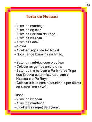 80 Torta de Nescau 1 xíc. de manteiga 3 xíc. de açúcar 3 xíc. de Farinha de Trigo 1 xíc. de Nescau 1 xíc. de Leite 4 ovos 1 colher (sopa) de Pó Royal ½ colher de baunilha ou limão. Bater a manteiga com o açúcar Colocar as gemas uma a uma Bater bem e colocar a Farinha de Trigo  que já deve estar misturada com o  Nescau e o Pó Royal Colocar o leite com a baunilha e por último as claras “em neve”. Glacê: - 2 xíc. de Nescau - 1 xíc. de manteiga - 8 colheres (sopa) de açúcar. 