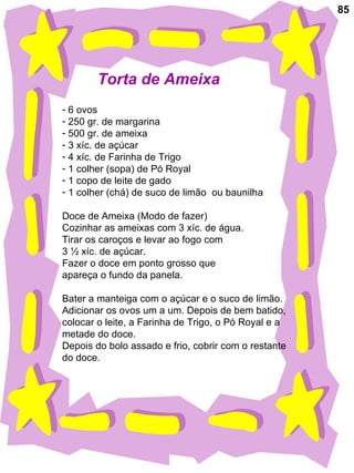 85 Torta de Ameixa 6 ovos 250 gr. de margarina 500 gr. de ameixa 3 xíc. de açúcar 4 xíc. de Farinha de Trigo 1 colher (sopa) de Pó Royal 1 copo de leite de gado 1 colher (chá) de suco de limão  ou baunilha Doce de Ameixa (Modo de fazer) Cozinhar as ameixas com 3 xíc. de água. Tirar os caroços e levar ao fogo com 3 ½ xíc. de açúcar. Fazer o doce em ponto grosso que  apareça o fundo da panela. Bater a manteiga com o açúcar e o suco de limão. Adicionar os ovos um a um. Depois de bem batido, colocar o leite, a Farinha de Trigo, o Pó Royal e a metade do doce. Depois do bolo assado e frio, cobrir com o restante  do doce. 