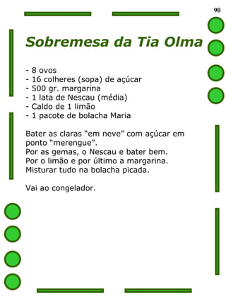 90 Sobremesa da Tia Olma 8 ovos 16 colheres (sopa) de açúcar 500 gr. margarina 1 lata de Nescau (média) Caldo de 1 limão 1 pacote de bolacha Maria Bater as claras “em neve” com açúcar em  ponto “merengue”. Por as gemas, o Nescau e bater bem. Por o limão e por último a margarina. Misturar tudo na bolacha picada. Vai ao congelador. 