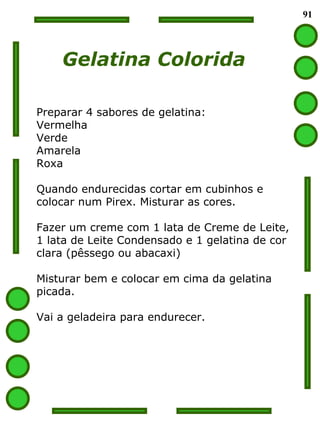 91 Gelatina Colorida Preparar 4 sabores de gelatina: Vermelha Verde Amarela Roxa Quando endurecidas cortar em cubinhos e  colocar num Pirex. Misturar as cores. Fazer um creme com 1 lata de Creme de Leite, 1 lata de Leite Condensado e 1 gelatina de cor clara (pêssego ou abacaxi) Misturar bem e colocar em cima da gelatina picada. Vai a geladeira para endurecer. 