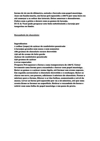 forma de 22 cm de diâmetro, untada e forrada com papel-manteiga.
Asse em banho-maria, em forno pré-aquecido a 180ºC por uma hora ou
até começar a se soltar das laterais. Deixe amornar e desenforme.
Cubra com a geleia e decore com os gomos de laranja.
D I C A: Você pode preparar este bolo substituindo a laranja por
tangerina ou limão.



Rocambole de chocolate:



Ingredientes
1 colher (sopa) de açúcar de confeiteiro peneirado
2 laranjas grandes sem casca e sem sementes
180 gramas de chocolate escuro derretido
150 ml de creme de leite gordo
Açúcar de confeiteiro peneirado
230 gramas de açúcar
5 ovos separados
Preparo: Pré-aquecer o forno a uma temperatura de 180ºC. Untar
levemente uma forma para rocambole e forrar com papel manteiga.
Bater as gemas e o açúcar numa tigela, até formar um creme espesso.
Em seguida acrescentar o chocolate derretido e o conhaque. Bater as
claras em neve, aos poucos, adicionar à mistura de chocolate. Passar a
mistura para a forma, liberar o ar das bolhas, aumentando o nível da
massa. Levar ao forno pré-aquecido por 15 a 20 minutos, até que uma
crosta firme se formar na superfície. Retirar o rocambole do forno e
cobrir com uma folha de papel manteiga e um pano de prato.
 