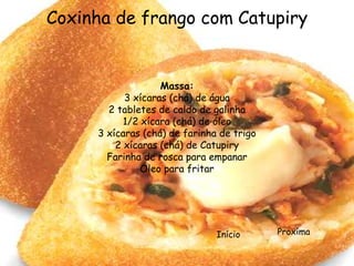 Coxinha de frango com Catupiry


                   Massa:
           3 xícaras (chá) de água
       2 tabletes de caldo de galinha
           1/2 xícara (chá) de óleo
     3 xícaras (chá) de farinha de trigo
         2 xícaras (chá) de Catupiry
       Farinha de rosca para empanar
               Óleo para fritar




                               Início      Proxíma
 