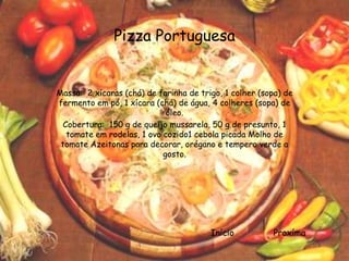 Pizza Portuguesa


Massa: 2 xícaras (chá) de farinha de trigo, 1 colher (sopa) de
fermento em pó, 1 xícara (chá) de água, 4 colheres (sopa) de
                             óleo.
  Cobertura: 150 g de queijo mussarela, 50 g de presunto, 1
   tomate em rodelas, 1 ovo cozido1 cebola picada Molho de
 tomate Azeitonas para decorar, orégano e tempero verde a
                            gosto.




                                        Início          Proxíma
 
