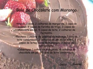 Bolo de Chocolate com Morango


 •Massa: 2 ovos, 2 colheres de margarina, 1 copo de
    açúcar, 6 copos de farinha de trigo, 3 copos de
   chocolate em pó, 5 copos de leite, 2 colheres de
                        fermento.
•Recheio: 1 pacote de gelatina de morango, 1 lata de
  leite condensado, 2 colheres de amido de milho, 2
     copos de leite1 caixa de morangos, 2 copos de
                      refrigerante.
   •Cobertura: 1 colher de margarina, 4 colheres de
    chocolate em pó, 1/2 lata de leite condensado.



                                     Inicío     Proxíma
 