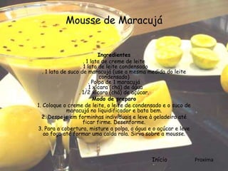 Mousse de Maracujá


                               Ingredientes
                      . 1 lata de creme de leite
                    . 1 lata de leite condensado
   . 1 lata de suco de maracujá (use a mesma medida do leite
                               condensado)
                          . Polpa de 1 maracujá
                        . 1 xícara (chá) de água
                   . 1/2 xícara (chá) de açúcar.
                            Modo de preparo
1. Coloque o creme de leite, o leite de condensado e o suco de
              maracujá no liquidificador e bata bem.
  2. Despeje em forminhas individuais e leve à geladeira até
                      ficar firme. Desenforme.
3. Para a cobertura, misture a polpa, a água e o açúcar e leve
    ao fogo até formar uma calda rala. Sirva sobre a mousse.



                                              Início             Proxíma
 