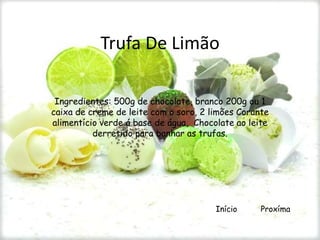 Trufa De Limão

 Ingredientes: 500g de chocolate, branco 200g ou 1
caixa de creme de leite com o soro, 2 limões Corante
alimentício verde á base de água, Chocolate ao leite
          derretido para banhar as trufas.




                                       Início     Proxíma
 