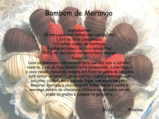 Bombom de Morango

                          Ingredientes:
           20 morangos sem folhas mas com talinho;
                   1 lata de leite condensado;
                1/2 colher (sopa) de manteiga;
             3 colheres (sopa) de coco ralado fino;
          500 g de chocolate em barra meio amargo.
                             Preparo:
  Lave os morangos com cuidado para que não caia o cabinho,
reserve. Leve ao fogo baixo o leite condensado, a manteiga e
o coco ralado, mexendo sempre até ficar no ponto de beijinho
  (até soltar da panela), deixe esfriar. Cubra o morango com
   beijinho, cuidado para que não fique com muito beijinho.
   Reserve. Derreta o chocolate em banho maria e banhe o
   morango dentro do chocolate. Coloque-os deitados em um
            prato ou grelha e coloque na geladeira.



                                          Início         Proxíma
 