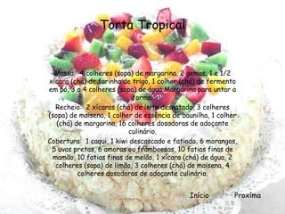 Torta Tropical


  Massa: 4 colheres (sopa) de margarina, 2 gemas, 1 e 1/2
xícara (chá) de farinha de trigo, 1 colher (chá) de fermento
em pó, 3 a 4 colheres (sopa) de água Margarina para untar a
                            forma.
  Recheio: 2 xícaras (chá) de leite desnatado, 3 colheres
(sopa) de maisena, 1 colher de essência de baunilha, 1 colher
   (chá) de margarina, 16 colheres dosadoras de adoçante
                          culinário.
Cobertura: 1 caqui, 1 kiwi descascado e fatiado, 6 morangos,
 5 uvas pretas, 6 amoras ou framboesas, 10 fatias finas de
 mamão, 10 fatias finas de melão, 1 xícara (chá) de água, 2
  colheres (sopa) de limão, 3 colheres (chá) de maisena, 4
          colheres dosadoras de adoçante culinário.


                                             Início         Proxíma
 