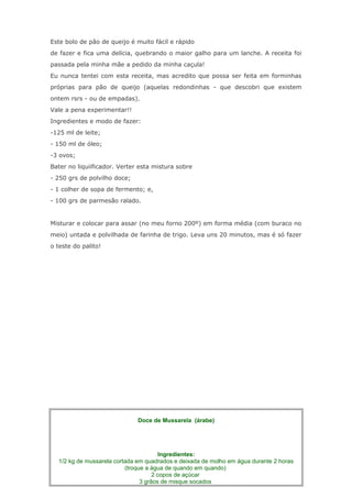 Este bolo de pão de queijo é muito fácil e rápido
de fazer e fica uma delícia, quebrando o maior galho para um lanche. A receita foi
passada pela minha mãe a pedido da minha caçula!
Eu nunca tentei com esta receita, mas acredito que possa ser feita em forminhas
próprias para pão de queijo (aquelas redondinhas - que descobri que existem
ontem rsrs - ou de empadas).
Vale a pena experimentar!!
Ingredientes e modo de fazer:
-125 ml de leite;
- 150 ml de óleo;
-3 ovos;
Bater no liquiificador. Verter esta mistura sobre
- 250 grs de polvilho doce;
- 1 colher de sopa de fermento; e,
- 100 grs de parmesão ralado.


Misturar e colocar para assar (no meu forno 200º) em forma média (com buraco no
meio) untada e polvilhada de farinha de trigo. Leva uns 20 minutos, mas é só fazer
o teste do palito!




                                DOCE DE MUSSARELA


                              Doce de Mussarela (árabe)




                                        Ingredientes:
  1/2 kg de mussarela cortada em quadrados e deixada de molho em água durante 2 horas
                          (troque a água de quando em quando)
                                     2 copos de açúcar
                                3 grãos de misque socados
 