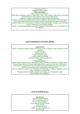 1 copo de semolina
                                  Amêndoas descascadas.
                                     Modo de preparo:
                                Ferva a água em 2 panelas.
Numa delas acrescente o açúcar e deixe ferver, junte 1 copo de água e deixe ferver novamente.
                 Acrescente outro copo de água e mais uma vez deixe ferver.
               Despeje o misque e a semolina, mexendo sempre até engrossar.
 Quando a água da outra panela estiver fervendo, desligue o fogo e passe com escumadeira o
   queijo que estava de molho para a panela, amasse o queijo dentro da água durante dois
 minutos. Retire-o com escumadeira e misture-o na primeira panela, mexendo com uma colher
                        de pau, rapidamente e com fogo já apagado.
Quando o mingau estiver ligando e puxando, despeje-o numa travessa e sirva-o enfeitado com
                                        as amêndoas.
                                              .




                       DOCE DE MUSSARELA FOLHADO (Árabe)


                                         Ingredientes:
1 kg de mussarela cortada em fatias e deixada de molho de véspera (troque a água de vez em
                                             quando)
                                        2 copos de leite
                                      1 copo de semolina
                                   1 colher (sopa) de açúcar
                                 1 colher (sopa) de manteiga
                           1 pitada de misque socado e peneirado
                                            Cerejas.
                                       Modo de preparo:
Quinze minutos antes de levar a mussarela ao fogo, ponha-a numa vasilha com água morna.
  Enquanto isso, misture os demais ingredientes e leve-os para cozinhar bem. Vá juntando a
   mussarela e misturando bem com uma colher de pau para formar uma massa. De vez em
                quando, tire a panela do fogo, retornando-a antes que esfrie.
Unte uma pedra de mármore com manteiga, retire colheradas de massa e estenda-as sobre a
                               pedra, formando camadas finas.
        Vá sobrepondo as camadas, alisando-as, se quiser, com um pouco de calda.
                                Sirva enfeitado com as cerejas.




                                DOCE DE HARISSI (Árabe)


                                       Ingredientes:
                                 1 kg de farinha de sêmola
                                 150 g de manteiga sem sal
                                  6 e 1/2 copos de açúcar
                              Uma colher de chá de fermento
                                       1 copo de leite
                                   1 e 1/2 copos de água
                              1 colher de sopa de água de flor
                                       50 g de nozes
 