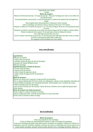 1 pacote de coco ralado
                                            1 limão.
                                       Modo de preparo:
 Misture a farinha de sêmola, 1/2 copo de açúcar, 150 g de manteiga sem sal e uma colher de
                                       chá de fermento.
  Vá acrescentando, aos poucos, o copo de leite para a mistura da massa ficar homogênea e
                                            úmida.
                  Numa tigela deixe descansando a massa por cinco minutos.
              Unte a manteiga uma forma e leve a massa ao forno por 15 minutos.
 Prepare a calda com 6 copos de açúcar e 1 e 1/2 copo de água, ferva em uma panela durante
                                           1/2 hora.
 Esprema um limão e acrescente uma colher de sopa de água de flor à calda e a deixe esfriar.
           Retire a massa do forno após 15 minutos para cortar as fatias de harissi.
                              Em cada fatia acrescente uma noz.
 Leve a massa novamente ao forno por 10 minutos para que ela fique dourada, retire a massa
                         do forno e acrescente sobre ela a calda fira.
                         Em seguida cubra as fatias com coco ralado




                                    BACLAWA(Árabe)


Ingredientes:
400g de noz moída
1 xícara (chá) de açúcar
3 colheres (sopa) de água de flor de laranjeira
2 pacotes de massa folhada pronta
200g de manteiga.
Ingredientes para a Calda de Açúcar:
2 xícaras (chá) de água
4 xícaras (chá) de açúcar
1 colher (sopa) de água de rosas
1 colher (sopa) de água de flor de laranjeira
1 limão.
Modo de preparo:
Misturar as nozes com o açúcar e a água de flor de laranjeira.
Abrir a massa folhada bem fininha e cortar em retângulos, colocar numa assadeira camadas de
massa folhada pinceladas com manteiga derretida, entremeadas com a mistura de nozes.
A última camada deve ser de massa.
Levar ao forno brando por 40 minutos, retirar do forno e banhar com a calda de açúcar para
doces árabes.
Modo de preparo da Calda de Açúcar:
Ferver a água e o açúcar durante 5 minutos.
Colocar a água de rosas, a de flor de laranjeira e o suco de limão.
Ferver mais 2 minutos e retirar do fogo.




                                     BELEUA(Árabe)


                                       Modo de preparo:
                              Unte uma assadeira com manteiga.
           Corte as folhas da massa folhada (receita no site) na medida da assadeira.
 Unte com manteiga derretida cada folha que for colocada na assadeira. Depois de colocar na
 assadeira umas 20 camadas, espalhe o recheio de nozes ou amêndoas por cima e cubra com
   outras tantas camadas, sempre untando estas últimas com a manteiga derretida. Deixe as
 