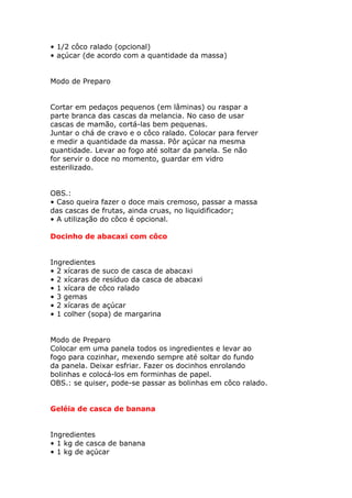 • 1/2 côco ralado (opcional)
• açúcar (de acordo com a quantidade da massa)
Modo de Preparo
Cortar em pedaços pequenos (em lâminas) ou raspar a
parte branca das cascas da melancia. No caso de usar
cascas de mamão, cortá-las bem pequenas.
Juntar o chá de cravo e o côco ralado. Colocar para ferver
e medir a quantidade da massa. Pôr açúcar na mesma
quantidade. Levar ao fogo até soltar da panela. Se não
for servir o doce no momento, guardar em vidro
esterilizado.
OBS.:
• Caso queira fazer o doce mais cremoso, passar a massa
das cascas de frutas, ainda cruas, no liquidificador;
• A utilização do côco é opcional.
Docinho de abacaxi com côco
Ingredientes
• 2 xícaras de suco de casca de abacaxi
• 2 xícaras de resíduo da casca de abacaxi
• 1 xícara de côco ralado
• 3 gemas
• 2 xícaras de açúcar
• 1 colher (sopa) de margarina
Modo de Preparo
Colocar em uma panela todos os ingredientes e levar ao
fogo para cozinhar, mexendo sempre até soltar do fundo
da panela. Deixar esfriar. Fazer os docinhos enrolando
bolinhas e colocá-los em forminhas de papel.
OBS.: se quiser, pode-se passar as bolinhas em côco ralado.
Geléia de casca de banana
Ingredientes
• 1 kg de casca de banana
• 1 kg de açúcar
 