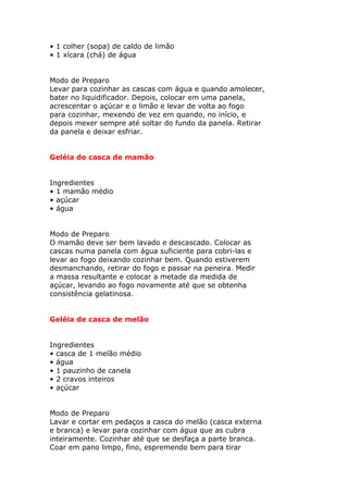 • 1 colher (sopa) de caldo de limão
• 1 xícara (chá) de água
Modo de Preparo
Levar para cozinhar as cascas com água e quando amolecer,
bater no liquidificador. Depois, colocar em uma panela,
acrescentar o açúcar e o limão e levar de volta ao fogo
para cozinhar, mexendo de vez em quando, no início, e
depois mexer sempre até soltar do fundo da panela. Retirar
da panela e deixar esfriar.
Geléia de casca de mamão
Ingredientes
• 1 mamão médio
• açúcar
• água
Modo de Preparo
O mamão deve ser bem lavado e descascado. Colocar as
cascas numa panela com água suficiente para cobri-las e
levar ao fogo deixando cozinhar bem. Quando estiverem
desmanchando, retirar do fogo e passar na peneira. Medir
a massa resultante e colocar a metade da medida de
açúcar, levando ao fogo novamente até que se obtenha
consistência gelatinosa.
Geléia de casca de melão
Ingredientes
• casca de 1 melão médio
• água
• 1 pauzinho de canela
• 2 cravos inteiros
• açúcar
Modo de Preparo
Lavar e cortar em pedaços a casca do melão (casca externa
e branca) e levar para cozinhar com água que as cubra
inteiramente. Cozinhar até que se desfaça a parte branca.
Coar em pano limpo, fino, espremendo bem para tirar
 