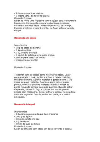 • 8 bananas nanicas inteiras
• 1 xícara (chá) de suco de laranja
Modo de Preparo
Levar ao forno uma frigideira com o açúcar para ir dourando
levemente. Em seguida, colocar as bananas e esperar
caramelar dos dois lados. Acrescentar o suco de laranja.
Esperar amolecer e estará pronta. No final, salpicar canela
em pó.
Bananada de casca
Ingredientes
• 1kg de casca de banana
• 1 kg de açúcar
• 1 1/2 xícara de água
• 1 sachê de gelatina sem sabor branca
• açúcar para passar os doces
• margarina para untar
Modo de Preparo
Trabalhar com as cascas como nos outros doces. Levar
para a panela o purê, juntar o açúcar e deixar cozinhar,
mexendo sempre. À parte, hidratar a gelatina com 1 1/2
xícara de água restante. Quando o doce estiver quase
pronto, colocar a gelatina hidratada e deixar voltar ao
ponto mexendo sempre para não queimar. Quando soltar
da panela, retirar do fogo e colocar em um recipiente
untado com margarina. Deixar esfriar e colocar na geladeira
até o dia seguinte. Depois, cortar em pedaços e passar
no açúcar.
Bananada integral
Ingredientes
• 6 bananas prata ou d’água bem maduras
• 200 g de açúcar
• 10 g de canela em pau
• 5 g de cravo
• 10 ml de suco de limão
Modo de Preparo
Lavar as bananas com casca em água corrente e escova.
 
