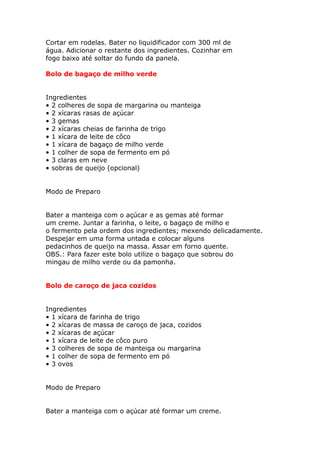 Cortar em rodelas. Bater no liquidificador com 300 ml de
água. Adicionar o restante dos ingredientes. Cozinhar em
fogo baixo até soltar do fundo da panela.
Bolo de bagaço de milho verde
Ingredientes
• 2 colheres de sopa de margarina ou manteiga
• 2 xícaras rasas de açúcar
• 3 gemas
• 2 xícaras cheias de farinha de trigo
• 1 xícara de leite de côco
• 1 xícara de bagaço de milho verde
• 1 colher de sopa de fermento em pó
• 3 claras em neve
• sobras de queijo (opcional)
Modo de Preparo
Bater a manteiga com o açúcar e as gemas até formar
um creme. Juntar a farinha, o leite, o bagaço de milho e
o fermento pela ordem dos ingredientes; mexendo delicadamente.
Despejar em uma forma untada e colocar alguns
pedacinhos de queijo na massa. Assar em forno quente.
OBS.: Para fazer este bolo utilize o bagaço que sobrou do
mingau de milho verde ou da pamonha.
Bolo de caroço de jaca cozidos
Ingredientes
• 1 xícara de farinha de trigo
• 2 xícaras de massa de caroço de jaca, cozidos
• 2 xícaras de açúcar
• 1 xícara de leite de côco puro
• 3 colheres de sopa de manteiga ou margarina
• 1 colher de sopa de fermento em pó
• 3 ovos
Modo de Preparo
Bater a manteiga com o açúcar até formar um creme.
 