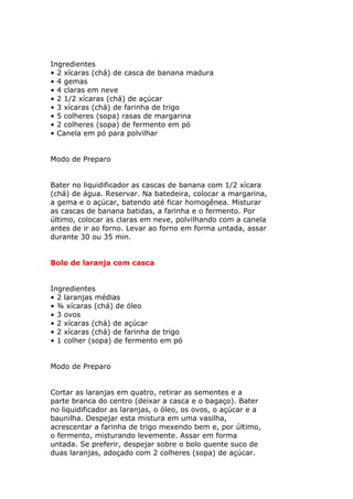 Ingredientes
• 2 xícaras (chá) de casca de banana madura
• 4 gemas
• 4 claras em neve
• 2 1/2 xícaras (chá) de açúcar
• 3 xícaras (chá) de farinha de trigo
• 5 colheres (sopa) rasas de margarina
• 2 colheres (sopa) de fermento em pó
• Canela em pó para polvilhar
Modo de Preparo
Bater no liquidificador as cascas de banana com 1/2 xícara
(chá) de água. Reservar. Na batedeira, colocar a margarina,
a gema e o açúcar, batendo até ficar homogênea. Misturar
as cascas de banana batidas, a farinha e o fermento. Por
último, colocar as claras em neve, polvilhando com a canela
antes de ir ao forno. Levar ao forno em forma untada, assar
durante 30 ou 35 min.
Bolo de laranja com casca
Ingredientes
• 2 laranjas médias
• ¾ xícaras (chá) de óleo
• 3 ovos
• 2 xícaras (chá) de açúcar
• 2 xícaras (chá) de farinha de trigo
• 1 colher (sopa) de fermento em pó
Modo de Preparo
Cortar as laranjas em quatro, retirar as sementes e a
parte branca do centro (deixar a casca e o bagaço). Bater
no liquidificador as laranjas, o óleo, os ovos, o açúcar e a
baunilha. Despejar esta mistura em uma vasilha,
acrescentar a farinha de trigo mexendo bem e, por último,
o fermento, misturando levemente. Assar em forma
untada. Se preferir, despejar sobre o bolo quente suco de
duas laranjas, adoçado com 2 colheres (sopa) de açúcar.
 