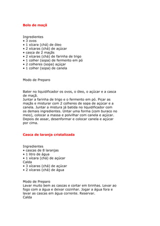 Bolo de maçã
Ingredientes
• 3 ovos
• 1 xícara (chá) de óleo
• 2 xícaras (chá) de açúcar
• casca de 2 maçãs
• 2 xícaras (chá) de farinha de trigo
• 1 colher (sopa) de fermento em pó
• 2 colheres (sopa) açúçar
• 1 colher (sopa) de canela
Modo de Preparo
Bater no liquidificador os ovos, o óleo, o açúcar e a casca
de maçã.
Juntar a farinha de trigo e o fermento em pó. Picar as
maçãs e misturar com 2 colheres de sopa de açúcar e a
canela. Juntar a mistura já batida no liquidificador com
os demais ingredientes. Untar uma forma (com buraco no
meio), colocar a massa e polvilhar com canela e açúcar.
Depois de assar, desenformar e colocar canela e açúcar
por cima.
Casca de laranja cristalizada
Ingredientes
• cascas de 8 laranjas
• 1 litro de água
• 1 xícara (chá) de açúcar
Calda
• 3 xícaras (chá) de açúcar
• 2 xícaras (chá) de água
Modo de Preparo
Lavar muito bem as cascas e cortar em tirinhas. Levar ao
fogo com a água e deixar cozinhar. Jogar a água fora e
lavar as cascas em água corrente. Reservar.
Calda
 
