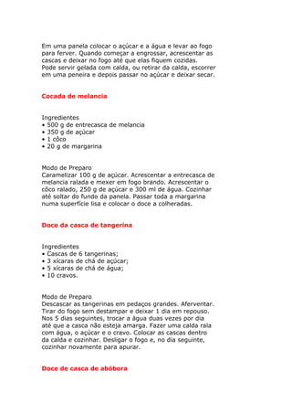 Em uma panela colocar o açúcar e a água e levar ao fogo
para ferver. Quando começar a engrossar, acrescentar as
cascas e deixar no fogo até que elas fiquem cozidas.
Pode servir gelada com calda, ou retirar da calda, escorrer
em uma peneira e depois passar no açúcar e deixar secar.
Cocada de melancia
Ingredientes
• 500 g de entrecasca de melancia
• 350 g de açúcar
• 1 côco
• 20 g de margarina
Modo de Preparo
Caramelizar 100 g de açúcar. Acrescentar a entrecasca de
melancia ralada e mexer em fogo brando. Acrescentar o
côco ralado, 250 g de açúcar e 300 ml de água. Cozinhar
até soltar do fundo da panela. Passar toda a margarina
numa superfície lisa e colocar o doce a colheradas.
Doce da casca de tangerina
Ingredientes
• Cascas de 6 tangerinas;
• 3 xícaras de chá de açúcar;
• 5 xícaras de chá de água;
• 10 cravos.
Modo de Preparo
Descascar as tangerinas em pedaços grandes. Aferventar.
Tirar do fogo sem destampar e deixar 1 dia em repouso.
Nos 5 dias seguintes, trocar a água duas vezes por dia
até que a casca não esteja amarga. Fazer uma calda rala
com água, o açúcar e o cravo. Colocar as cascas dentro
da calda e cozinhar. Desligar o fogo e, no dia seguinte,
cozinhar novamente para apurar.
Doce de casca de abóbora
 