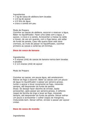Ingredientes
• 1 kg de casca de abóbora bem lavadas
• 1/2 kg de açúcar
• 1/2 litro de água
• cravo e canela em pau
Modo de Preparo
Cozinhar as cascas de abóbora, escorrer e reservar a água.
Bater no liquidificador. Fazer uma calda com a água, o
açúcar, o cravo e a canela. Acrescentar a massa na calda
e mexer, de vez em quando, com o fogo baixo, até soltar
do fundo da panela. Caso não queira fazer este doce
cremoso, ao invés de passar no liquidificador, cozinhar
primeiro as cascas e cortá-las em tirinhas.
Doce de casca de banana
Ingredientes
• 5 xícaras (chá) de cascas de banana nanica bem lavadas
e picadas
• 2 1/2 xícaras (chá) de açúcar
Modo de Preparo
Cozinhar as cascas, em pouca água, até amolecerem.
Retirar do fogo e escorrer. Bater as cascas com um pouco
de água no liquidificador e passar por peneira grossa.
Juntar o açúcar e levar novamente ao fogo, mexendo
sempre, até desprender do fundo da panela.
Dicas: Se desejar fazer docinho de enrolar, basta
acrescentar, após passar por peneira grossa, 2 colheres
(sopa) de farinha de trigo e levar ao fogo, mexendo
sempre, até desprender do fundo da panela. Deixar esfriar
um pouco e acrescentar 1 colher (sopa) de margarina,
misturando bem. Deixar esfriar, enrolar e passar por açúcar
cristal.
Doce de casca de mamão
Ingredientes
 