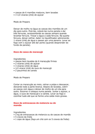 • cascas de 6 mamões maduros, bem lavadas
• 3 1/2 xícaras (chá) de açúcar
Modo de Preparo
Deixar de molho na água as cascas dos mamões de um
dia para outro. Picá-las, colocá-las numa panela e dar
três fervuras, acrescentando as cascas sempre quando
levantar fervura. Trocar a água a cada fervura. Na quarta
fervura, deixar esfriar, bater no liquidificador adicionando
1 xícara (chá) de água e passar por uma peneira. Levar ao
fogo com o açúcar até dar ponto (quando desprender do
fundo da panela).
Doce de casca de maracujá
Ingredientes
• cascas bem lavadas de 6 maracujás firmes
• 2 xícaras (chá) de açúcar
• 3 xícaras (chá) de água
• 1/2 xícara (chá) de suco de maracujá
• 2 pauzinhos de canela
Modo de Preparo
Cortar os maracujás ao meio, retirar a polpa e descascar,
deixando toda a parte branca. Depois de lavadas, cobrir
as cascas com água e deixar de molho de um dia para
outro. Escorrer e coloque numa panela. Juntar o açúcar, a
água, o suco de maracujá e a canela. Levar ao fogo e
cozinhar tudo até que se forme uma calda meio grossa.
Doce de entrecascas de melancia ou de
mamão
Ingredientes
• 2 kg de entrecascas de melancia ou de cascas de mamão
• 5 cravos da Índia
• 1 copo de água (faça um chá com os 5 cravos da Índia)
 