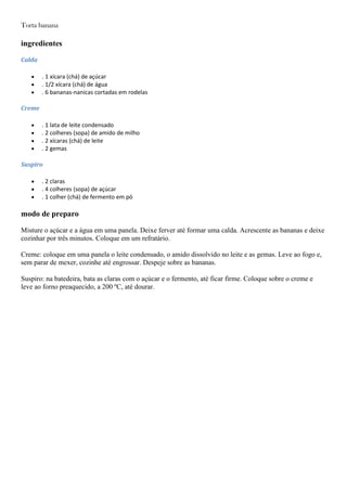 Torta banana
ingredientes
Calda
. 1 xícara (chá) de açúcar
. 1/2 xícara (chá) de água
. 6 bananas-nanicas cortadas em rodelas
Creme
. 1 lata de leite condensado
. 2 colheres (sopa) de amido de milho
. 2 xícaras (chá) de leite
. 2 gemas
Suspiro
. 2 claras
. 4 colheres (sopa) de açúcar
. 1 colher (chá) de fermento em pó
modo de preparo
Misture o açúcar e a água em uma panela. Deixe ferver até formar uma calda. Acrescente as bananas e deixe
cozinhar por três minutos. Coloque em um refratário.
Creme: coloque em uma panela o leite condensado, o amido dissolvido no leite e as gemas. Leve ao fogo e,
sem parar de mexer, cozinhe até engrossar. Despeje sobre as bananas.
Suspiro: na batedeira, bata as claras com o açúcar e o fermento, até ficar firme. Coloque sobre o creme e
leve ao forno preaquecido, a 200 ºC, até dourar.
 