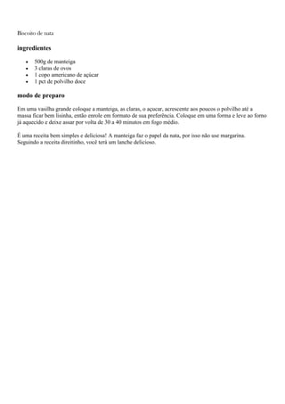 Biscoito de nata
ingredientes
500g de manteiga
3 claras de ovos
1 copo americano de açúcar
1 pct de polvilho doce
modo de preparo
Em uma vasilha grande coloque a manteiga, as claras, o açucar, acrescente aos poucos o polvilho até a
massa ficar bem lisinha, então enrole em formato de sua preferência. Coloque em uma forma e leve ao forno
já aquecido e deixe assar por volta de 30 a 40 minutos em fogo médio.
É uma receita bem simples e deliciosa! A manteiga faz o papel da nata, por isso não use margarina.
Seguindo a receita direitinho, você terá um lanche delicioso.
 