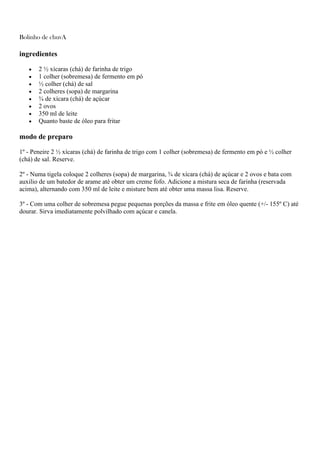 Bolinho de chuvA
ingredientes
2 ½ xícaras (chá) de farinha de trigo
1 colher (sobremesa) de fermento em pó
½ colher (chá) de sal
2 colheres (sopa) de margarina
¾ de xícara (chá) de açúcar
2 ovos
350 ml de leite
Quanto baste de óleo para fritar
modo de preparo
1º - Peneire 2 ½ xícaras (chá) de farinha de trigo com 1 colher (sobremesa) de fermento em pó e ½ colher
(chá) de sal. Reserve.
2º - Numa tigela coloque 2 colheres (sopa) de margarina, ¾ de xícara (chá) de açúcar e 2 ovos e bata com
auxilio de um batedor de arame até obter um creme fofo. Adicione a mistura seca de farinha (reservada
acima), alternando com 350 ml de leite e misture bem até obter uma massa lisa. Reserve.
3º - Com uma colher de sobremesa pegue pequenas porções da massa e frite em óleo quente (+/- 155º C) até
dourar. Sirva imediatamente polvilhado com açúcar e canela.
 