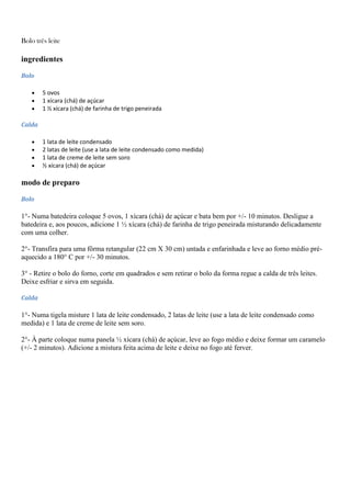 Bolo três leite
ingredientes
Bolo
5 ovos
1 xícara (chá) de açúcar
1 ½ xícara (chá) de farinha de trigo peneirada
Calda
1 lata de leite condensado
2 latas de leite (use a lata de leite condensado como medida)
1 lata de creme de leite sem soro
½ xícara (chá) de açúcar
modo de preparo
Bolo
1°- Numa batedeira coloque 5 ovos, 1 xícara (chá) de açúcar e bata bem por +/- 10 minutos. Desligue a
batedeira e, aos poucos, adicione 1 ½ xícara (chá) de farinha de trigo peneirada misturando delicadamente
com uma colher.
2°- Transfira para uma fôrma retangular (22 cm X 30 cm) untada e enfarinhada e leve ao forno médio pré-
aquecido a 180° C por +/- 30 minutos.
3° - Retire o bolo do forno, corte em quadrados e sem retirar o bolo da forma regue a calda de três leites.
Deixe esfriar e sirva em seguida.
Calda
1°- Numa tigela misture 1 lata de leite condensado, 2 latas de leite (use a lata de leite condensado como
medida) e 1 lata de creme de leite sem soro.
2°- À parte coloque numa panela ½ xícara (chá) de açúcar, leve ao fogo médio e deixe formar um caramelo
(+/- 2 minutos). Adicione a mistura feita acima de leite e deixe no fogo até ferver.
 