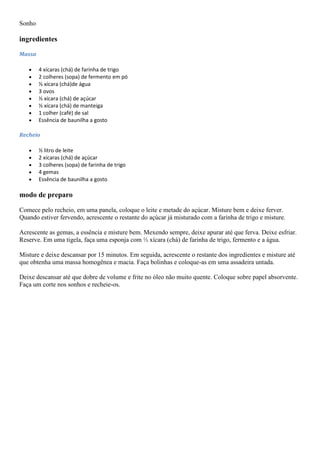 Sonho
ingredientes
Massa
4 xícaras (chá) de farinha de trigo
2 colheres (sopa) de fermento em pó
½ xícara (chá)de água
3 ovos
½ xícara (chá) de açúcar
½ xícara (chá) de manteiga
1 colher (café) de sal
Essência de baunilha a gosto
Recheio
½ litro de leite
2 xícaras (chá) de açúcar
3 colheres (sopa) de farinha de trigo
4 gemas
Essência de baunilha a gosto
modo de preparo
Comece pelo recheio, em uma panela, coloque o leite e metade do açúcar. Misture bem e deixe ferver.
Quando estiver fervendo, acrescente o restante do açúcar já misturado com a farinha de trigo e misture.
Acrescente as gemas, a essência e misture bem. Mexendo sempre, deixe apurar até que ferva. Deixe esfriar.
Reserve. Em uma tigela, faça uma esponja com ½ xícara (chá) de farinha de trigo, fermento e a água.
Misture e deixe descansar por 15 minutos. Em seguida, acrescente o restante dos ingredientes e misture até
que obtenha uma massa homogênea e macia. Faça bolinhas e coloque-as em uma assadeira untada.
Deixe descansar até que dobre de volume e frite no óleo não muito quente. Coloque sobre papel absorvente.
Faça um corte nos sonhos e recheie-os.
 