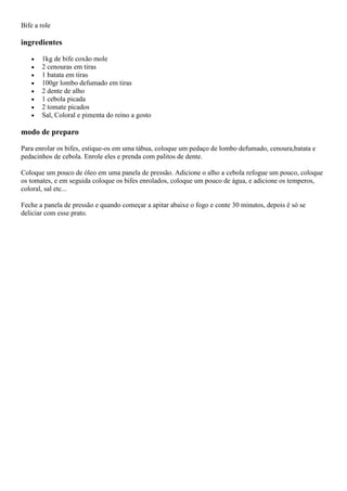 Bife a role
ingredientes
1kg de bife coxão mole
2 cenouras em tiras
1 batata em tiras
100gr lombo defumado em tiras
2 dente de alho
1 cebola picada
2 tomate picados
Sal, Coloral e pimenta do reino a gosto
modo de preparo
Para enrolar os bifes, estique-os em uma tábua, coloque um pedaço de lombo defumado, cenoura,batata e
pedacinhos de cebola. Enrole eles e prenda com palitos de dente.
Coloque um pouco de óleo em uma panela de pressão. Adicione o alho a cebola refogue um pouco, coloque
os tomates, e em seguida coloque os bifes enrolados, coloque um pouco de água, e adicione os temperos,
coloral, sal etc...
Feche a panela de pressão e quando começar a apitar abaixe o fogo e conte 30 minutos, depois é só se
deliciar com esse prato.
 