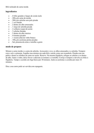 Bife recheado de carne moída
ingredientes
. 6 bifes grandes e largos de coxão mole
. 200 g de carne de moída
. 200 g de salsicha sem pele picada
. 1 ovo batido
. 2 dentes de alho amassados
. 1 maço de salsinha picada
. 2 colheres (sopa) de azeite
. 3 cebolas fatiadas
. 5 dentes de alho inteiros
. 4 tomates picados
. 1 xícara (chá) de vinho branco
. 100 g de azeitonas pretas picadas
. Sal, pimenta-do-reino e tomilho a gosto
modo de preparo
Misture a carne moída e a carne da salsicha. Acrescente o ovo, os alhos amassados e a salsinha. Tempere
com o sal e a pimenta. Espalhe essa mistura em cada bife e enrole como um rocambole. Prenda com um
palito e doure os rolinhos de carne no azeite. Reserve. Na mesma frigideira, refogue as cebolas e os dentes
de alho. Junte o vinho, deixe ferver e adicione os tomates e o tomilho. Corrija o tempero e devolva os bifes à
frigideira. Tampe e cozinhe em fogo baixo por 30 minutos. Junte as azeitonas e cozinhe por mais 10
minutos.
Dica: essa carne pode ser servida com espaguete.
 