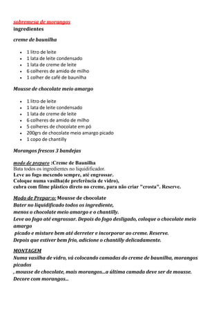 sobremesa de morangos
ingredientes
creme de baunilha
1 litro de leite
1 lata de leite condensado
1 lata de creme de leite
6 colheres de amido de milho
1 colher de café de baunilha
Mousse de chocolate meio amargo
1 litro de leite
1 lata de leite condensado
1 lata de creme de leite
6 colheres de amido de milho
5 colheres de chocolate em pó
200grs de chocolate meio amargo picado
1 copo de chantilly
Morangos frescos 3 bandejas
modo de preparo :Creme de Baunilha
Bata todos os ingredientes no liquidificador.
Leve ao fogo mexendo sempre, até engrossar.
Coloque numa vasilha(de preferência de vidro),
cubra com filme plástico direto no creme, para não criar "crosta". Reserve.
Modo de Prepar:o: Mousse de chocolate
Bater no liquidificado todos os ingrediente,
menos o chocolate meio amargo e o chantilly.
Leve ao fogo até engrossar. Depois do fogo desligado, coloque o chocolate meio
amargo
picado e misture bem até derreter e incorporar ao creme. Reserve.
Depois que estiver bem frio, adicione o chantilly delicadamente.
MONTAGEM
Numa vasilha de vidro, vá colocando camadas do creme de baunilha, morangos
picados
, mousse de chocolate, mais morangos...a última camada deve ser de mousse.
Decore com morangos...
 