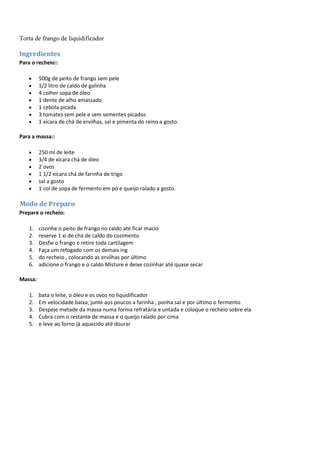Torta de frango de liquidificador
Ingredientes
Para o recheio::
500g de peito de frango sem pele
1/2 litro de caldo de galinha
4 colher sopa de óleo
1 dente de alho amassado
1 cebola picada
3 tomates sem pele e sem sementes picados
1 xícara de chá de ervilhas, sal e pimenta do reino a gosto.
Para a massa::
250 ml de leite
3/4 de xícara chá de óleo
2 ovos
1 1/2 xícara chá de farinha de trigo
sal a gosto
1 col de sopa de fermento em pó e queijo ralado a gosto.
Modo de Preparo
Prepare o recheio:
1. cozinhe o peito de frango no caldo até ficar macio
2. reserve 1 xi de chá de caldo do cozimento
3. Desfie o frango e retire toda cartilagem
4. Faça um refogado com os demais ing
5. do recheio , colocando as ervilhas por último
6. adicione o frango e o caldo Misture e deixe cozinhar até quase secar
Massa:
1. bata o leite, o óleo e os ovos no liquidificador
2. Em velocidade baixa, junte aos poucos a farinha , ponha sal e por último o fermento
3. Despeje metade da massa numa forma refratária e untada e coloque o recheio sobre ela
4. Cubra com o restante de massa e o queijo ralado por cima
5. e leve ao forno já aquecido até dourar
 