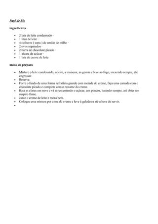 Pavê de Bis
ingredientes
2 lata de leite condensado ·
1 litro de leite ·
4 colheres ( sopa ) de amido de milho ·
2 ovos separados ·
2 barra de chocolate picado ·
1 xícara de açúcar ·
1 lata de creme de leite
modo de preparo
Misture o leite condensado, o leite, a maisena, as gemas e leve ao fogo, mexendo sempre, até
engrossar.
Reserve.
Forre o fundo de uma forma refratária grande com metade do creme, faça uma camada com o
chocolate picado e complete com o restante do creme.
Bata as claras em neve e vá acrescentando o açúcar, aos poucos, batendo sempre, até obter um
suspiro firme.
Junte o creme de leite e mexa bem.
Coloque essa mistura por cima do creme e leve à geladeira até a hora de servir.
 