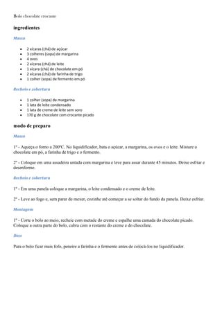 Bolo chocolate crocante
ingredientes
Massa
2 xícaras (chá) de açúcar
3 colheres (sopa) de margarina
4 ovos
2 xícaras (chá) de leite
1 xícara (chá) de chocolate em pó
2 xícaras (chá) de farinha de trigo
1 colher (sopa) de fermento em pó
Recheio e cobertura
1 colher (sopa) de margarina
1 lata de leite condensado
1 lata de creme de leite sem soro
170 g de chocolate com crocante picado
modo de preparo
Massa
1º - Aqueça o forno a 200ºC. No liquidificador, bata o açúcar, a margarina, os ovos e o leite. Misture o
chocolate em pó, a farinha de trigo e o fermento.
2º - Coloque em uma assadeira untada com margarina e leve para assar durante 45 minutos. Deixe esfriar e
desenforme.
Recheio e cobertura
1º - Em uma panela coloque a margarina, o leite condensado e o creme de leite.
2º - Leve ao fogo e, sem parar de mexer, cozinhe até começar a se soltar do fundo da panela. Deixe esfriar.
Montagem
1º - Corte o bolo ao meio, recheie com metade do creme e espalhe uma camada do chocolate picado.
Coloque a outra parte do bolo, cubra com o restante do creme e do chocolate.
Dica
Para o bolo ficar mais fofo, peneire a farinha e o fermento antes de colocá-los no liquidificador.
 