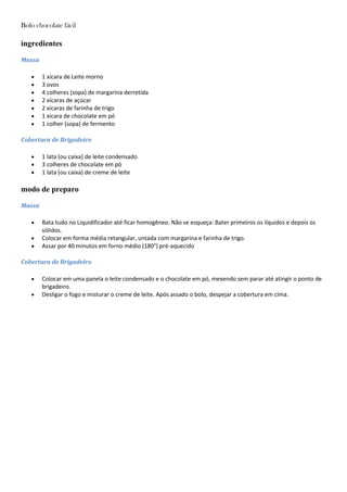Bolo chocolate fácil
ingredientes
Massa
1 xícara de Leite morno
3 ovos
4 colheres (sopa) de margarina derretida
2 xícaras de açúcar
2 xícaras de farinha de trigo
1 xícara de chocolate em pó
1 colher (sopa) de fermento
Cobertura de Brigadeiro
1 lata (ou caixa) de leite condensado
3 colheres de chocolate em pó
1 lata (ou caixa) de creme de leite
modo de preparo
Massa
Bata tudo no Liquidificador até ficar homogêneo. Não se esqueça: Bater primeiros os líquidos e depois os
sólidos.
Colocar em forma média retangular, untada com margarina e farinha de trigo.
Assar por 40 minutos em forno médio (180°) pré-aquecido
Cobertura de Brigadeiro
Colocar em uma panela o leite condensado e o chocolate em pó, mexendo sem parar até atingir o ponto de
brigadeiro.
Desligar o fogo e misturar o creme de leite. Após assado o bolo, despejar a cobertura em cima.
 