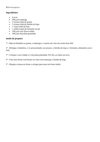 Bolo formigueiro
ingredientes
4 ovos
200 g de manteiga
2 xícaras (chá) de açúcar
2 xícaras (chá) de farinha de trigo
1 xícara (chá) de leite
1 colher (sopa) de fermento em pó
100 g de coco fresco ralado
100 g de chocolate granulado
modo de preparo
1º - Bata na batedeira as gemas, a manteiga e o açúcar até virar um creme bem fofo.
2º - Desligue a batedeira, e vá acrescentando, aos poucos, a farinha de trigo e o fermento, altenardos com o
leite.
3º - Coloque o coco ralado e o chocolate granulado. Por fim, as claras em neve.
4º - Unte uma forma com buraco no meio com manteiga e farinha de trigo.
5º - Despeje a massa na forma e coloque para assar em forno médio.
 