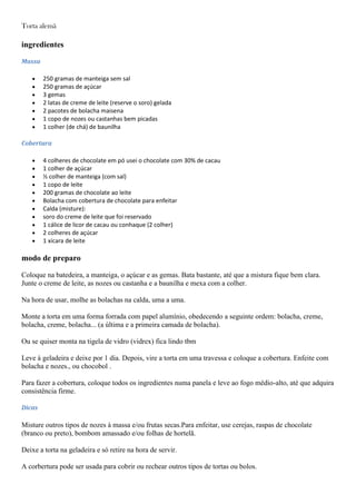 Torta alemã
ingredientes
Massa
250 gramas de manteiga sem sal
250 gramas de açúcar
3 gemas
2 latas de creme de leite (reserve o soro) gelada
2 pacotes de bolacha maisena
1 copo de nozes ou castanhas bem picadas
1 colher (de chá) de baunilha
Cobertura
4 colheres de chocolate em pó usei o chocolate com 30% de cacau
1 colher de açúcar
½ colher de manteiga (com sal)
1 copo de leite
200 gramas de chocolate ao leite
Bolacha com cobertura de chocolate para enfeitar
Calda (misture):
soro do creme de leite que foi reservado
1 cálice de licor de cacau ou conhaque (2 colher)
2 colheres de açúcar
1 xícara de leite
modo de preparo
Coloque na batedeira, a manteiga, o açúcar e as gemas. Bata bastante, até que a mistura fique bem clara.
Junte o creme de leite, as nozes ou castanha e a baunilha e mexa com a colher.
Na hora de usar, molhe as bolachas na calda, uma a uma.
Monte a torta em uma forma forrada com papel alumínio, obedecendo a seguinte ordem: bolacha, creme,
bolacha, creme, bolacha... (a última e a primeira camada de bolacha).
Ou se quiser monta na tigela de vidro (vidrex) fica lindo tbm
Leve à geladeira e deixe por 1 dia. Depois, vire a torta em uma travessa e coloque a cobertura. Enfeite com
bolacha e nozes., ou chocobol .
Para fazer a cobertura, coloque todos os ingredientes numa panela e leve ao fogo médio-alto, até que adquira
consistência firme.
Dicas
Misture outros tipos de nozes à massa e/ou frutas secas.Para enfeitar, use cerejas, raspas de chocolate
(branco ou preto), bombom amassado e/ou folhas de hortelã.
Deixe a torta na geladeira e só retire na hora de servir.
A corbertura pode ser usada para cobrir ou rechear outros tipos de tortas ou bolos.
 