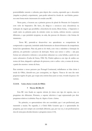 88
potencialidades naturais e culturais, para depois dar a receita, esperando que o alocutário
(singular ou plural) a experimente, para poder saboreá-la a bordo de um Galeão, parece-
nos uma forma muito interessante de estudar uma RC.
Nesta parte, a locutora usa a primeira pessoa do plural do Presente do Conjuntivo
com valor de Imperativo. De facto, ela dirige-se e associa-se ao(s) alocutário(s) na
realização da viagem que possibilita a descoberta da receita. Desta forma, o Imperativo é
usado tanto na primeira parte da emissão como na receita, embora recorra a pessoas
diferentes, o que permitirá recuperar, na aula, das pessoas do discurso e das formas de
tratamento.
Nesta RC, pretende-se desenvolver nos aprendentes as competências de
compreensão e expressão, insistindo ainda fortemente no desenvolvimento da competência
lexical dos aprendentes. Para tal, parte-se do título, com vista a relembrar a formação de
palavras, em particular o processo de derivação. Neste caso temos o sufixo – ada para
formar um substantivo referente a um produto alimentar ou a uma bebida, a partir de um
outro substantivo (Cunha & Cintra, 1984: 96). Poderá aplicar-se este tipo de análise aos
nomes de fruta, alargando a aplicação do processo, com o sufixo –eiro, a nomes de árvore,
a partir dos mesmos nomes de fruta.
Para terminar o nosso percurso por Portugal Continental, trabalhamos as lulas cheias à
moda de Olhão, detendo-nos, por conseguinte, no Algarve. Trata-se de uma das mais
pequenas regiões do país, que ocupa uma estreita faixa junto ao mar, vivendo da pesca e do
turismo.
3.3.4.14. Lulas cheias à moda do Olhão
Níveis: B1/B2, C1
Esta RC vem fixada no suporte televisão. Já vimos este tipo de suporte, mas os
programas são diferentes. Portanto, o suporte televisivo é aqui representado por dois
programas relativos à culinária: Praça da Alegria e Gostos e Sabores.
No primeiro, os apresentadores têm um convidado, que é um profissional, para
transmitir a receita. No segundo, é o Chefe Hélio Loureiro que é o apresentador do
programa, que tem sempre um convidado diferente, que, por sua vez, é um profissional na
área do tema para abordar durante o programa (anexo 2.14).
 