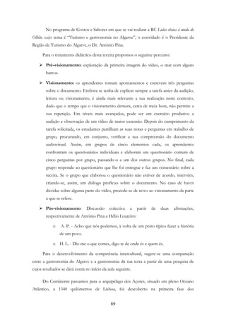 89
No programa de Gostos e Sabores em que se vai realizar a RC Lulas cheias à moda do
Olhão, cujo tema é “Turismo e gastronomia no Algarve”, o convidado é o Presidente da
Região de Turismo do Algarve, o Dr. António Pina.
Para o tratamento didáctico desta receita propomos o seguinte percurso:
Pré–visionamento: exploração da primeira imagem do vídeo, o mar com alguns
barcos.
Visionamento: os aprendentes tomam apontamentos e escrevem três perguntas
sobre o documento. Embora se tenha de explicar sempre a tarefa antes da audição,
leitura ou visionamento, é ainda mais relevante a sua realização neste contexto,
dado que o tempo que o visionamento demora, cerca de meia hora, não permite a
sua repetição. Em níveis mais avançados, pode ser um exercício produtivo a
audição e observação de um vídeo de maior extensão. Depois do cumprimento da
tarefa solicitada, os estudantes partilham as suas notas e perguntas em trabalho de
grupo, procurando, em conjunto, verificar a sua compreensão do documento
audiovisual. Assim, em grupos de cinco elementos cada, os aprendentes
confrontam os questionários individuais e elaboram um questionário comum de
cinco perguntas por grupo, passando-o a um dos outros grupos. No final, cada
grupo responde ao questionário que lhe foi entregue e faz um comentário sobre a
receita. Se o grupo que elaborou o questionário não estiver de acordo, intervém,
criando-se, assim, um diálogo profícuo sobre o documento. No caso de haver
dúvidas sobre alguma parte do vídeo, procede-se de novo ao visionamento da parte
a que se refere.
Pós-visionamento: Discussão colectiva a partir de duas afirmações,
respectivamente de António Pina e Hélio Loureiro:
o A. P. - Acho que nós podemos, à volta de um prato típico fazer a história
de um povo.
o H. L. - Diz-me o que comes, digo-te de onde és e quem és.
Para o desenvolvimento da competência intercultural, sugere-se uma comparação
entre a gastronomia do Algarve e a gastronomia da sua terra a partir de uma pesquisa de
cujos resultados se dará conta no início da aula seguinte.
Do Continente passamos para o arquipélago dos Açores, situado em pleno Oceano
Atlântico, a 1340 quilómetros de Lisboa, foi descoberto na primeira fase dos
 